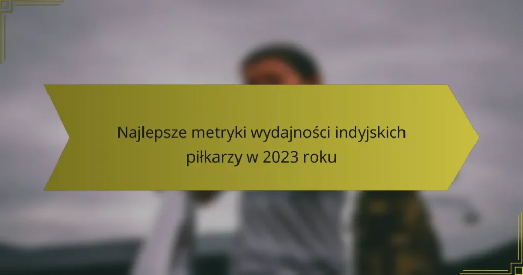 Najlepsze metryki wydajności indyjskich piłkarzy w 2023 roku