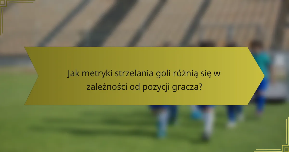 Jak metryki strzelania goli różnią się w zależności od pozycji gracza?