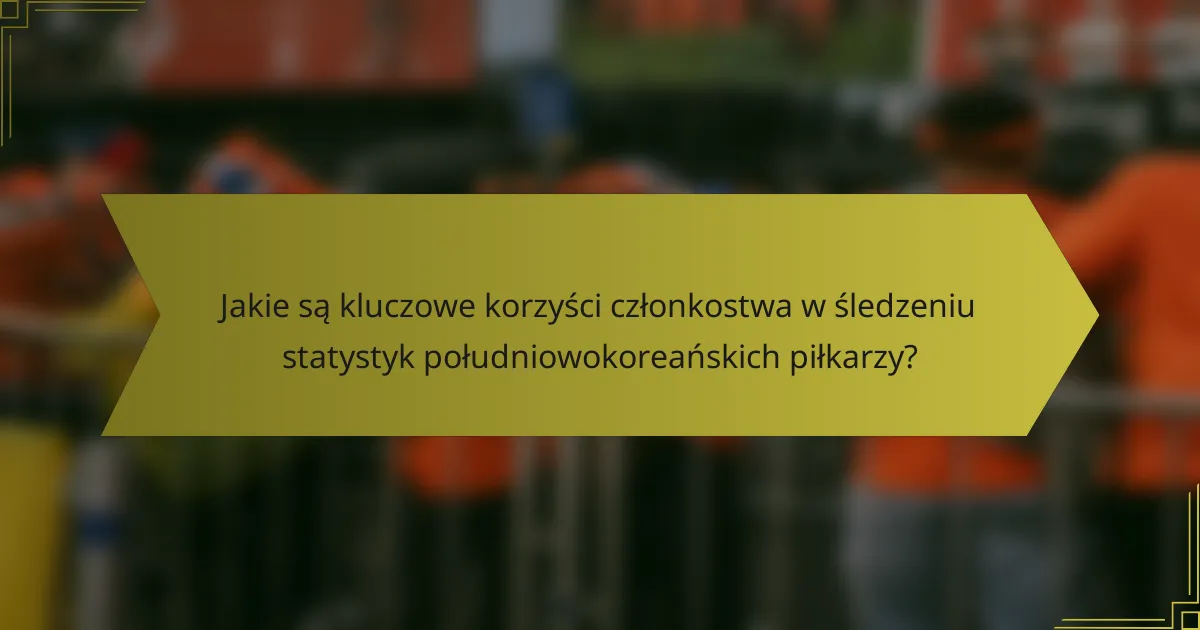 Jakie są kluczowe korzyści członkostwa w śledzeniu statystyk południowokoreańskich piłkarzy?