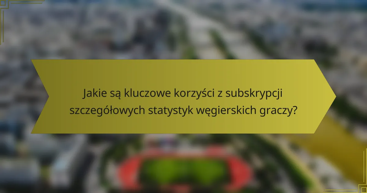 Jakie są kluczowe korzyści z subskrypcji szczegółowych statystyk węgierskich graczy?