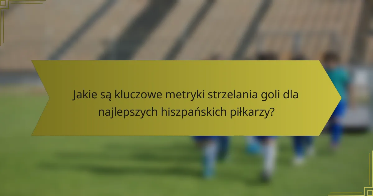Jakie są kluczowe metryki strzelania goli dla najlepszych hiszpańskich piłkarzy?