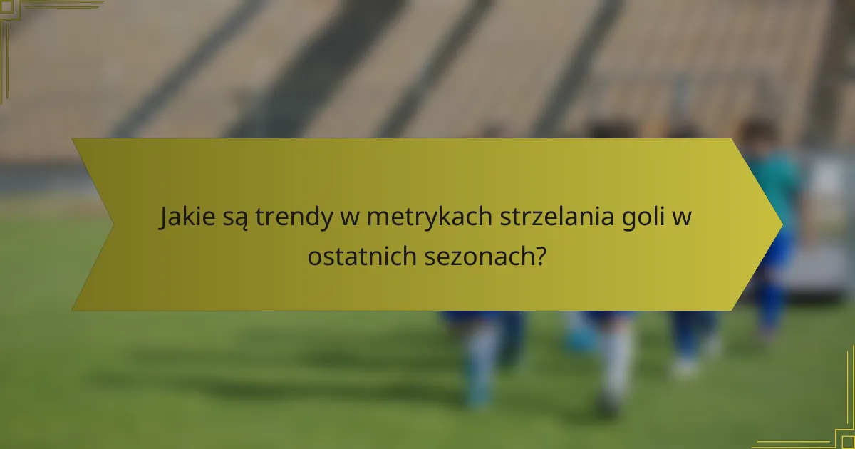 Jakie są trendy w metrykach strzelania goli w ostatnich sezonach?