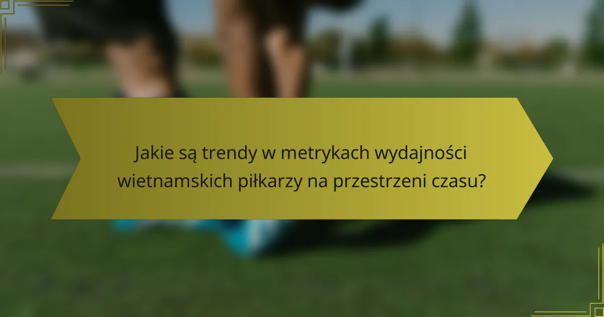 Jakie są trendy w metrykach wydajności wietnamskich piłkarzy na przestrzeni czasu?