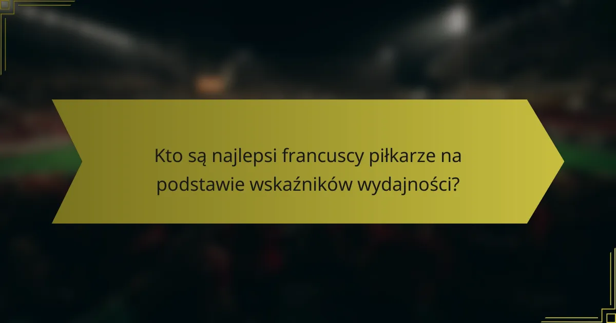 Kto są najlepsi francuscy piłkarze na podstawie wskaźników wydajności?